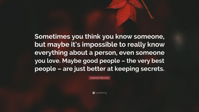 Julianne MacLean Quote: “Sometimes you think you know someone, but maybe it’s impossible to really know everything about a person, even someone you love. Maybe good people – the very best people – are just better at keeping secrets.”