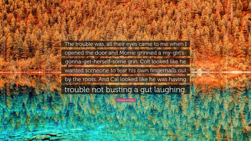 Kristen Ashley Quote: “The trouble was, all their eyes came to me when I opened the door and Morrie grinned a my-girl’s-gonna-get-herself-some grin. Colt looked like he wanted someone to tear his own fingernails out by the roots. And Cal looked like he was having trouble not busting a gut laughing.”