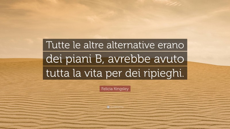 Felicia Kingsley Quote: “Tutte le altre alternative erano dei piani B, avrebbe avuto tutta la vita per dei ripieghi.”