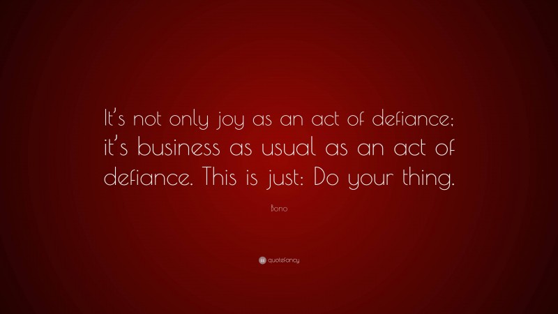 Bono Quote: “It’s not only joy as an act of defiance; it’s business as usual as an act of defiance. This is just: Do your thing.”