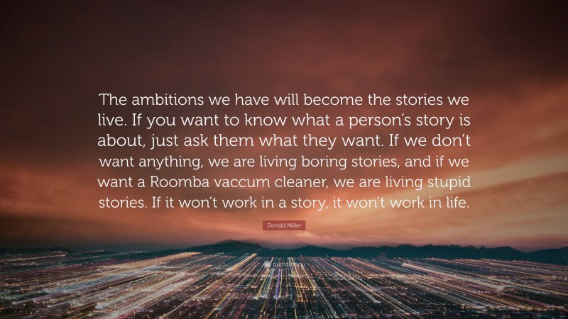 Donald Miller Quote: “The ambitions we have will become the stories we live. If you want to know what a person’s story is about, just ask them what they want. If we don’t want anything, we are living boring stories, and if we want a Roomba vaccum cleaner, we are living stupid stories. If it won’t work in a story, it won’t work in life.”