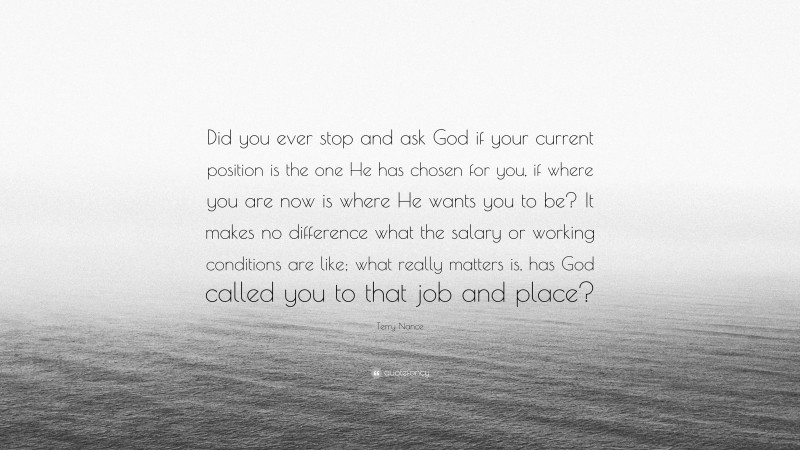 Terry Nance Quote: “Did you ever stop and ask God if your current position is the one He has chosen for you, if where you are now is where He wants you to be? It makes no difference what the salary or working conditions are like; what really matters is, has God called you to that job and place?”
