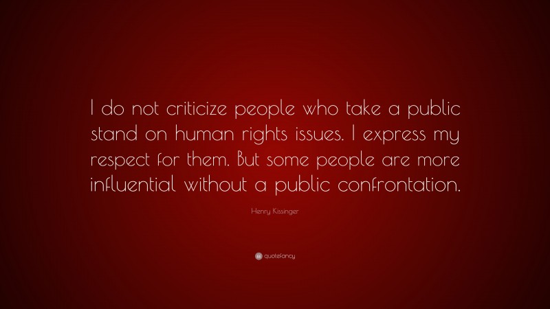 Henry Kissinger Quote: “I do not criticize people who take a public stand on human rights issues. I express my respect for them. But some people are more influential without a public confrontation.”