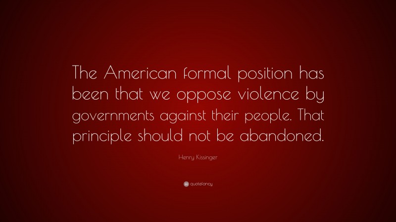 Henry Kissinger Quote: “The American formal position has been that we oppose violence by governments against their people. That principle should not be abandoned.”