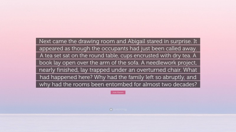 Julie Klassen Quote: “Next came the drawing room and Abigail stared in surprise. It appeared as though the occupants had just been called away. A tea set sat on the round table, cups encrusted with dry tea. A book lay open over the arm of the sofa. A needlework project, nearly finished, lay trapped under an overturned chair. What had happened here? Why had the family left so abruptly, and why had the rooms been entombed for almost two decades?”