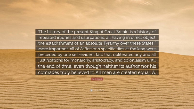 Sarah Vowell Quote: “The history of the present King of Great Britain is a history of repeated injuries and usurpations, all having in direct object the establishment of an absolute Tyranny over these States.” More important, all of Jefferson’s specific digs at the king were preceded by one self-evident fact that obliterated any and all justifications for monarchy, aristocracy, and colonialism until the end of time, even though neither its author nor his comrades truly believed it: All men are created equal. A.”