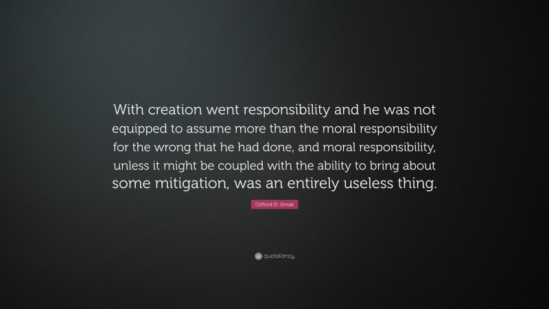 Clifford D. Simak Quote: “With creation went responsibility and he was not equipped to assume more than the moral responsibility for the wrong that he had done, and moral responsibility, unless it might be coupled with the ability to bring about some mitigation, was an entirely useless thing.”