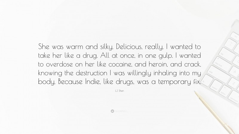 L.J. Shen Quote: “She was warm and silky. Delicious, really. I wanted to take her like a drug. All at once, in one gulp. I wanted to overdose on her like cocaine, and heroin, and crack, knowing the destruction I was willingly inhaling into my body. Because Indie, like drugs, was a temporary fix.”