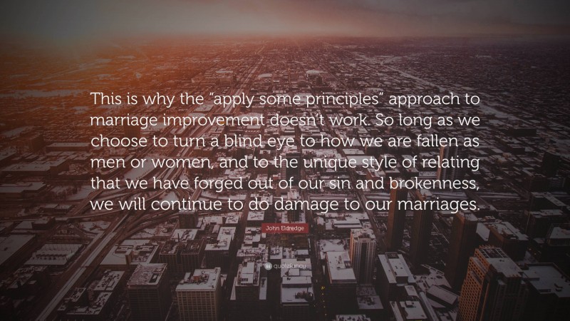 John Eldredge Quote: “This is why the “apply some principles” approach to marriage improvement doesn’t work. So long as we choose to turn a blind eye to how we are fallen as men or women, and to the unique style of relating that we have forged out of our sin and brokenness, we will continue to do damage to our marriages.”
