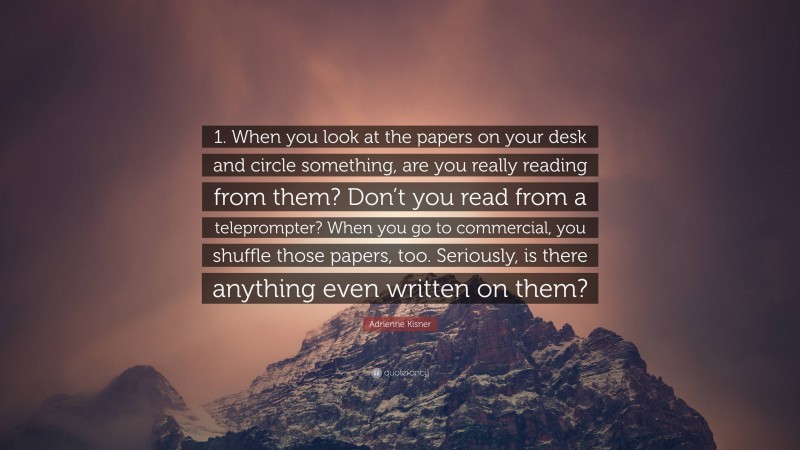 Adrienne Kisner Quote: “1. When you look at the papers on your desk and circle something, are you really reading from them? Don’t you read from a teleprompter? When you go to commercial, you shuffle those papers, too. Seriously, is there anything even written on them?”