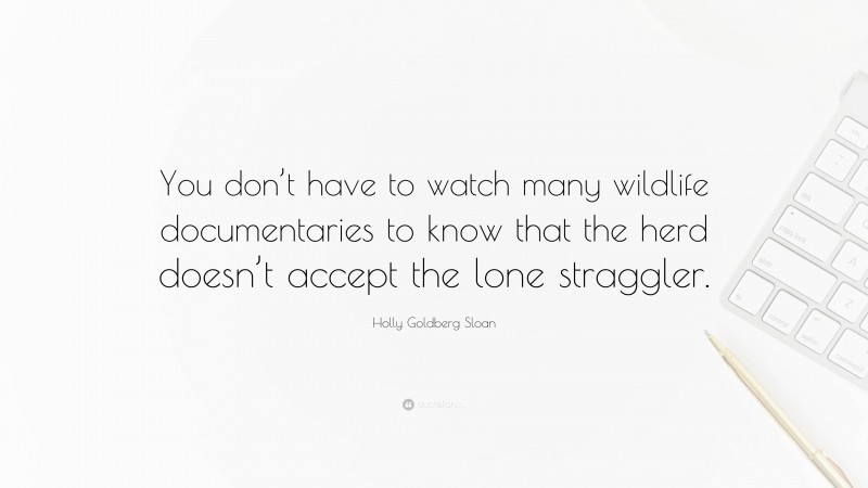 Holly Goldberg Sloan Quote: “You don’t have to watch many wildlife documentaries to know that the herd doesn’t accept the lone straggler.”