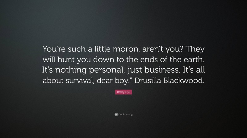 Kathy Cyr Quote: “You’re such a little moron, aren’t you? They will hunt you down to the ends of the earth. It’s nothing personal, just business. It’s all about survival, dear boy.” Drusilla Blackwood.”
