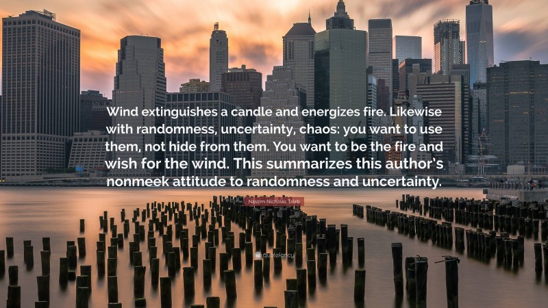 Nassim Nicholas Taleb Quote: “Wind extinguishes a candle and energizes fire. Likewise with randomness, uncertainty, chaos: you want to use them, not hide from them. You want to be the fire and wish for the wind. This summarizes this author’s nonmeek attitude to randomness and uncertainty.”