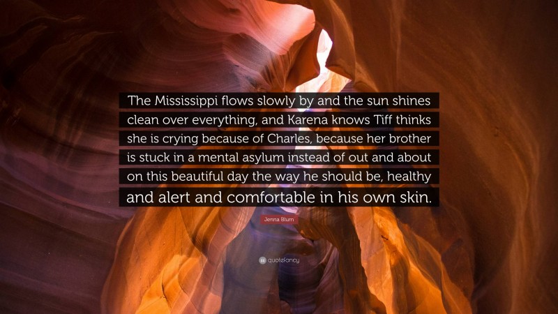 Jenna Blum Quote: “The Mississippi flows slowly by and the sun shines clean over everything, and Karena knows Tiff thinks she is crying because of Charles, because her brother is stuck in a mental asylum instead of out and about on this beautiful day the way he should be, healthy and alert and comfortable in his own skin.”
