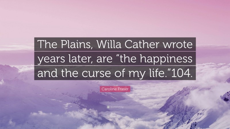 Caroline Fraser Quote: “The Plains, Willa Cather wrote years later, are “the happiness and the curse of my life.”104.”