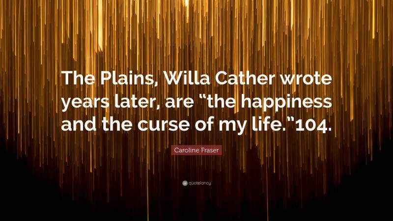 Caroline Fraser Quote: “The Plains, Willa Cather wrote years later, are “the happiness and the curse of my life.”104.”