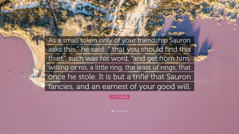 J. R. R. Tolkien Quote: “As a small token only of your friendship Sauron asks this,” he said: “ that you should find this thief,” such was his word, “and get from him, willing or no, a little ring, the least of rings, that once he stole. It is but a trifle that Sauron fancies, and an earnest of your good will.”