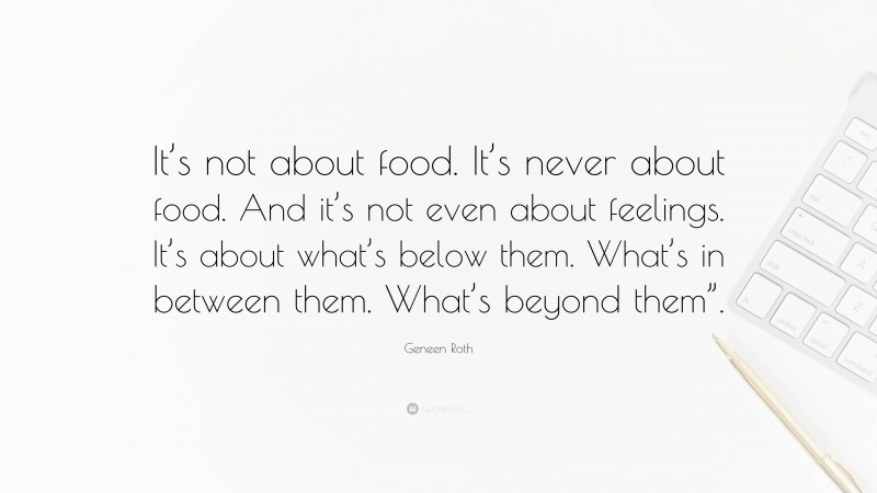 Geneen Roth Quote: “It’s not about food. It’s never about food. And it’s not even about feelings. It’s about what’s below them. What’s in between them. What’s beyond them”.”