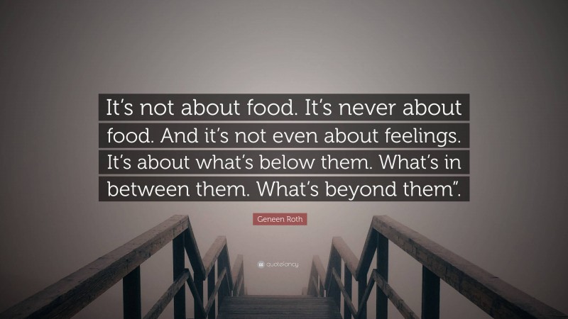 Geneen Roth Quote: “It’s not about food. It’s never about food. And it’s not even about feelings. It’s about what’s below them. What’s in between them. What’s beyond them”.”