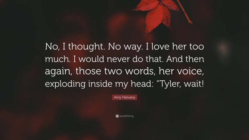 Amy Hatvany Quote: “No, I thought. No way. I love her too much. I would never do that. And then again, those two words, her voice, exploding inside my head: “Tyler, wait!”