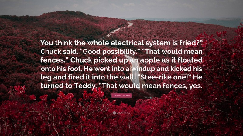 Dennis Lehane Quote: “You think the whole electrical system is fried?” Chuck said, “Good possibility.” “That would mean fences.” Chuck picked up an apple as it floated onto his foot. He went into a windup and kicked his leg and fired it into the wall. “Stee-rike one!” He turned to Teddy. “That would mean fences, yes.”