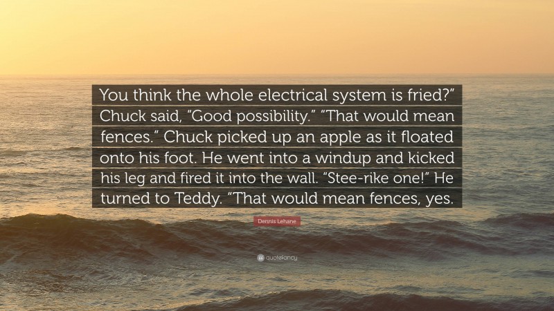 Dennis Lehane Quote: “You think the whole electrical system is fried?” Chuck said, “Good possibility.” “That would mean fences.” Chuck picked up an apple as it floated onto his foot. He went into a windup and kicked his leg and fired it into the wall. “Stee-rike one!” He turned to Teddy. “That would mean fences, yes.”