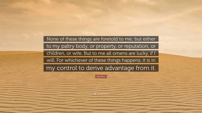 Epictetus Quote: “None of these things are foretold to me; but either to my paltry body, or property, or reputation, or children, or wife. But to me all omens are lucky, if I will. For whichever of these things happens, it is in my control to derive advantage from it.”