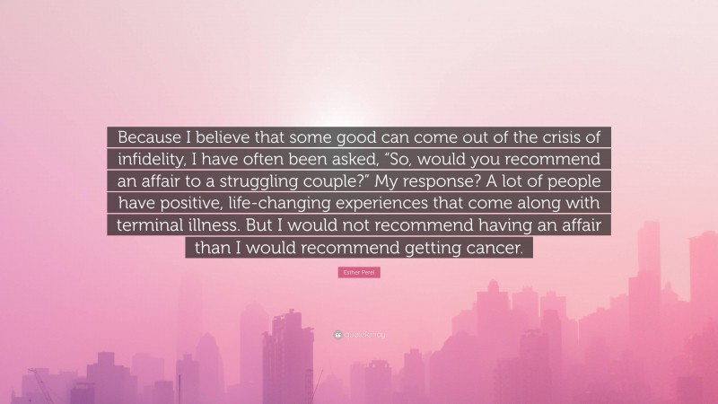 Esther Perel Quote: “Because I believe that some good can come out of the crisis of infidelity, I have often been asked, “So, would you recommend an affair to a struggling couple?” My response? A lot of people have positive, life-changing experiences that come along with terminal illness. But I would not recommend having an affair than I would recommend getting cancer.”