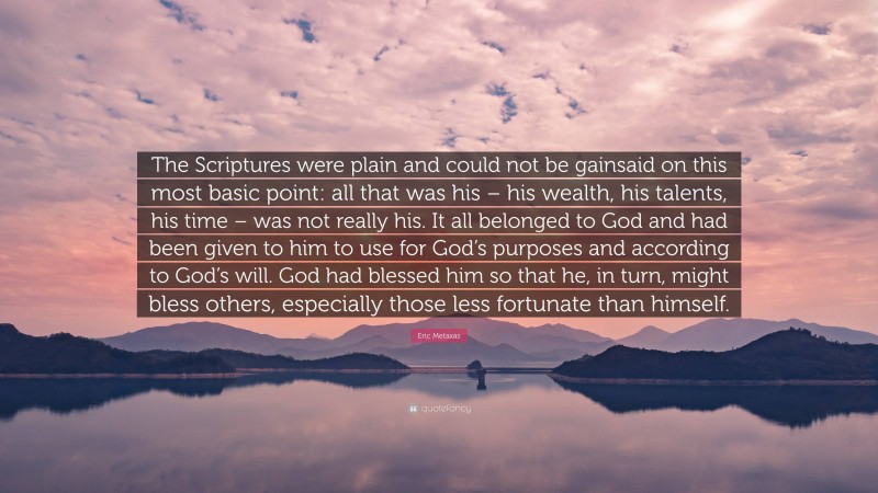 Eric Metaxas Quote: “The Scriptures were plain and could not be gainsaid on this most basic point: all that was his – his wealth, his talents, his time – was not really his. It all belonged to God and had been given to him to use for God’s purposes and according to God’s will. God had blessed him so that he, in turn, might bless others, especially those less fortunate than himself.”