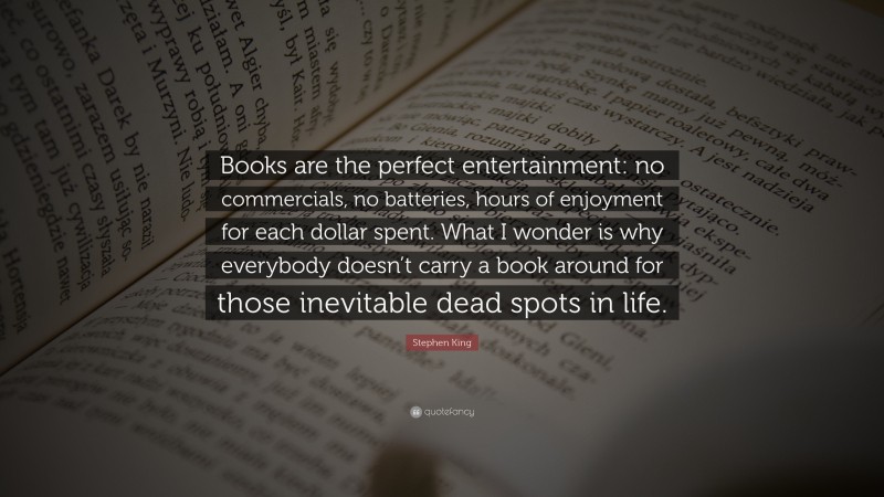 Stephen King Quote: “Books are the perfect entertainment: no commercials, no batteries, hours of enjoyment for each dollar spent. What I wonder is why everybody doesn’t carry a book around for those inevitable dead spots in life.”