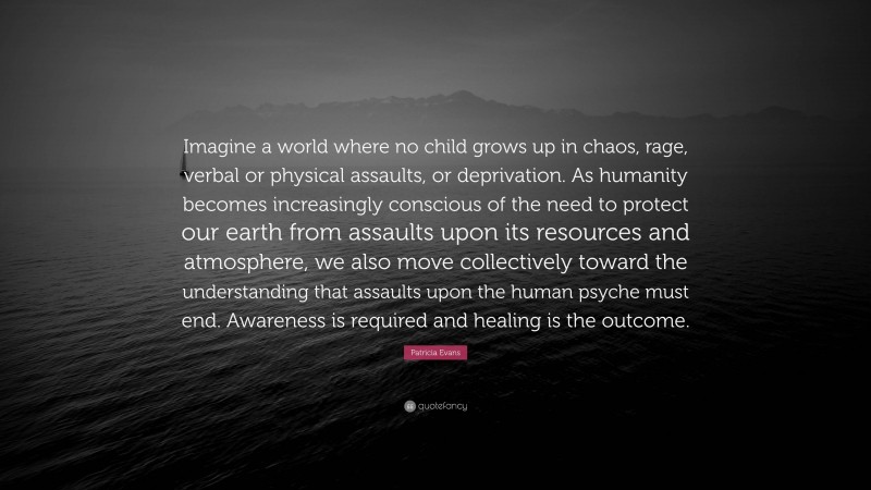 Patricia Evans Quote: “Imagine a world where no child grows up in chaos, rage, verbal or physical assaults, or deprivation. As humanity becomes increasingly conscious of the need to protect our earth from assaults upon its resources and atmosphere, we also move collectively toward the understanding that assaults upon the human psyche must end. Awareness is required and healing is the outcome.”