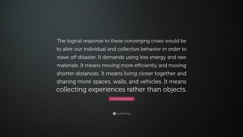 Charles Montgomery Quote: “The logical response to these converging crises would be to alter our individual and collective behavior in order to stave off disaster. It demands using less energy and raw materials. It means moving more efficiently and moving shorter distances. It means living closer together and sharing more spaces, walls, and vehicles. It means collecting experiences rather than objects.”