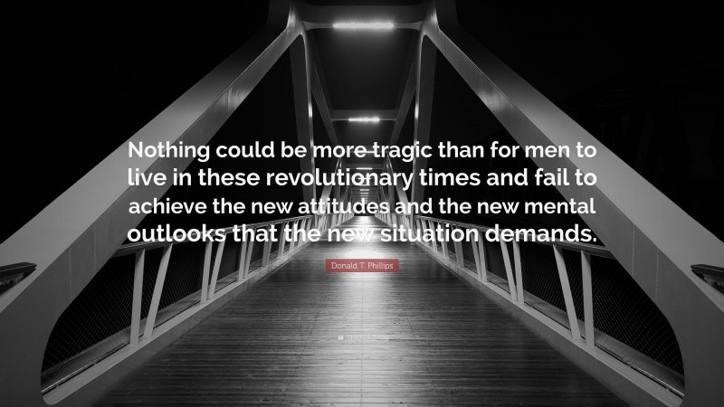 Donald T. Phillips Quote: “Nothing could be more tragic than for men to live in these revolutionary times and fail to achieve the new attitudes and the new mental outlooks that the new situation demands.”