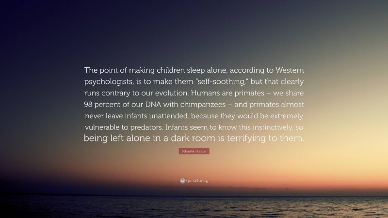 Sebastian Junger Quote: “The point of making children sleep alone, according to Western psychologists, is to make them “self-soothing,” but that clearly runs contrary to our evolution. Humans are primates – we share 98 percent of our DNA with chimpanzees – and primates almost never leave infants unattended, because they would be extremely vulnerable to predators. Infants seem to know this instinctively, so being left alone in a dark room is terrifying to them.”