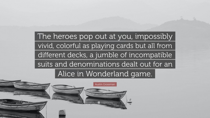 Austin Grossman Quote: “The heroes pop out at you, impossibly vivid, colorful as playing cards but all from different decks, a jumble of incompatible suits and denominations dealt out for an Alice in Wonderland game.”