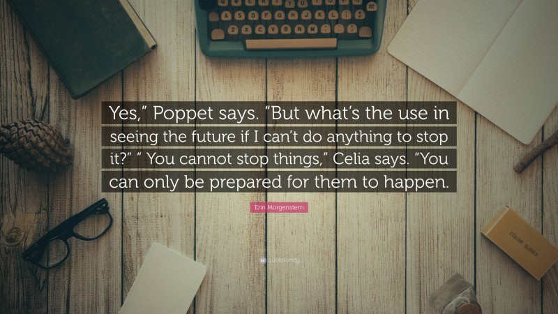 Erin Morgenstern Quote: “Yes,” Poppet says. “But what’s the use in seeing the future if I can’t do anything to stop it?” ” You cannot stop things,” Celia says. “You can only be prepared for them to happen.”