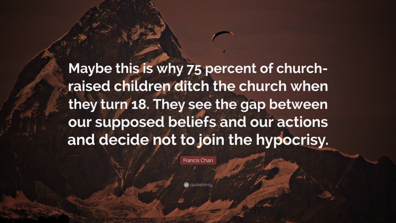 Francis Chan Quote: “Maybe this is why 75 percent of church-raised children ditch the church when they turn 18. They see the gap between our supposed beliefs and our actions and decide not to join the hypocrisy.”