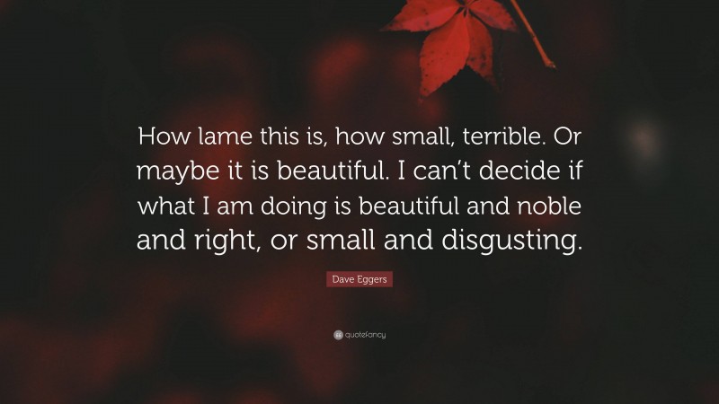 Dave Eggers Quote: “How lame this is, how small, terrible. Or maybe it is beautiful. I can’t decide if what I am doing is beautiful and noble and right, or small and disgusting.”