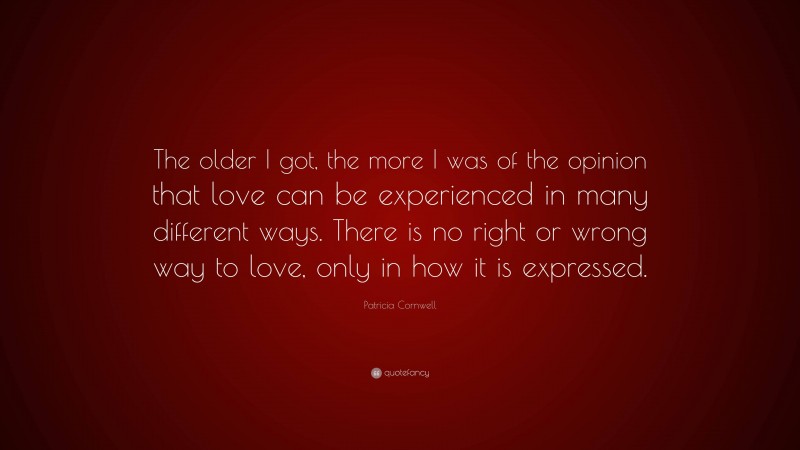 Patricia Cornwell Quote: “The older I got, the more I was of the opinion that love can be experienced in many different ways. There is no right or wrong way to love, only in how it is expressed.”