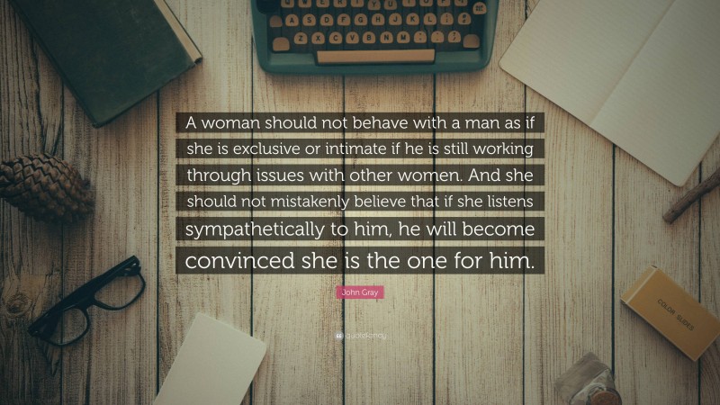 John Gray Quote: “A woman should not behave with a man as if she is exclusive or intimate if he is still working through issues with other women. And she should not mistakenly believe that if she listens sympathetically to him, he will become convinced she is the one for him.”