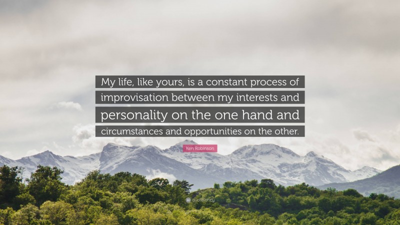Ken Robinson Quote: “My life, like yours, is a constant process of improvisation between my interests and personality on the one hand and circumstances and opportunities on the other.”