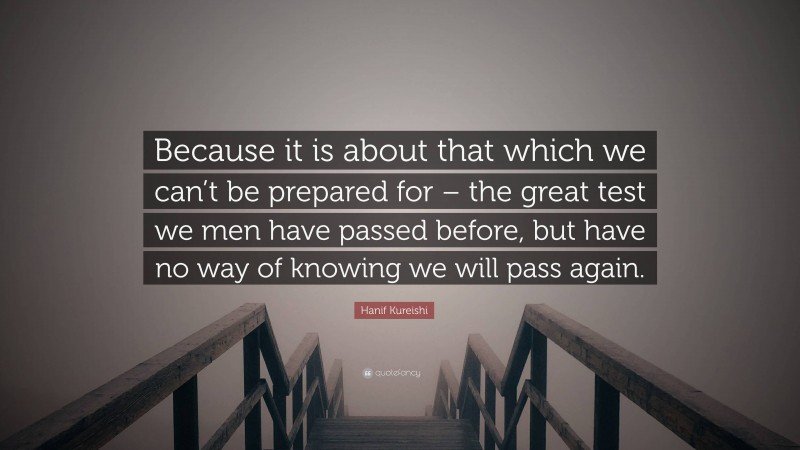 Hanif Kureishi Quote: “Because it is about that which we can’t be prepared for – the great test we men have passed before, but have no way of knowing we will pass again.”