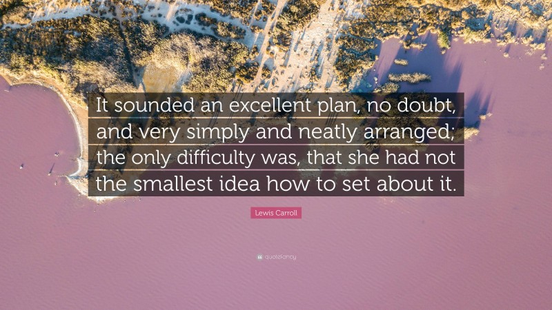 Lewis Carroll Quote: “It sounded an excellent plan, no doubt, and very simply and neatly arranged; the only difficulty was, that she had not the smallest idea how to set about it.”