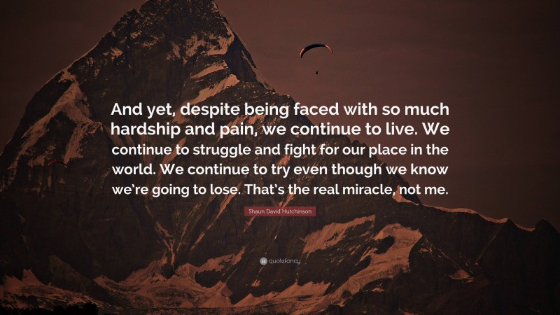 Shaun David Hutchinson Quote: “And yet, despite being faced with so much hardship and pain, we continue to live. We continue to struggle and fight for our place in the world. We continue to try even though we know we’re going to lose. That’s the real miracle, not me.”