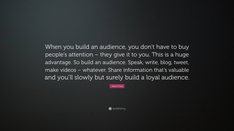 Jason Fried Quote: “When you build an audience, you don’t have to buy people’s attention – they give it to you. This is a huge advantage. So build an audience. Speak, write, blog, tweet, make videos – whatever. Share information that’s valuable and you’ll slowly but surely build a loyal audience.”