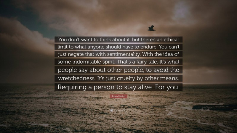 Adam Haslett Quote: “You don’t want to think about it, but there’s an ethical limit to what anyone should have to endure. You can’t just negate that with sentimentality. With the idea of some indomitable spirit. That’s a fairy tale. It’s what people say about other people, to avoid the wretchedness. It’s just cruelty by other means. Requiring a person to stay alive. For you.”
