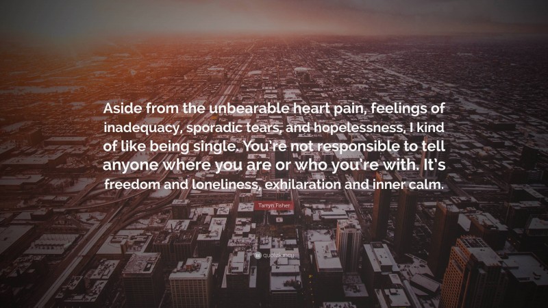 Tarryn Fisher Quote: “Aside from the unbearable heart pain, feelings of inadequacy, sporadic tears, and hopelessness, I kind of like being single. You’re not responsible to tell anyone where you are or who you’re with. It’s freedom and loneliness, exhilaration and inner calm.”