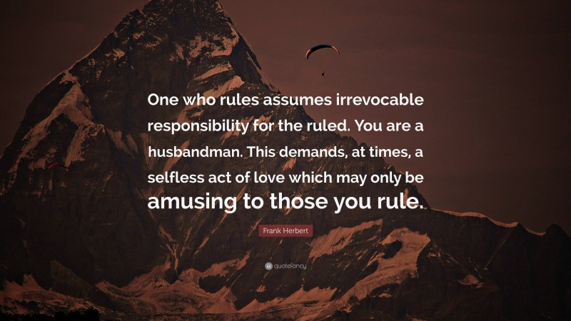 Frank Herbert Quote: “One who rules assumes irrevocable responsibility for the ruled. You are a husbandman. This demands, at times, a selfless act of love which may only be amusing to those you rule.”