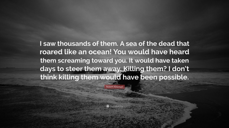 Robert Kirkman Quote: “I saw thousands of them. A sea of the dead that roared like an ocean! You would have heard them screaming toward you. It would have taken days to steer them away. Killing them? I don’t think killing them would have been possible.”