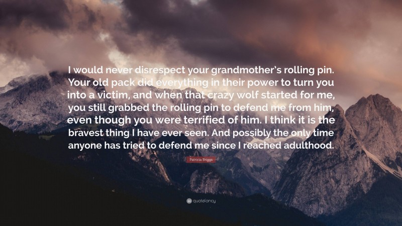 Patricia Briggs Quote: “I would never disrespect your grandmother’s rolling pin. Your old pack did everything in their power to turn you into a victim, and when that crazy wolf started for me, you still grabbed the rolling pin to defend me from him, even though you were terrified of him. I think it is the bravest thing I have ever seen. And possibly the only time anyone has tried to defend me since I reached adulthood.”